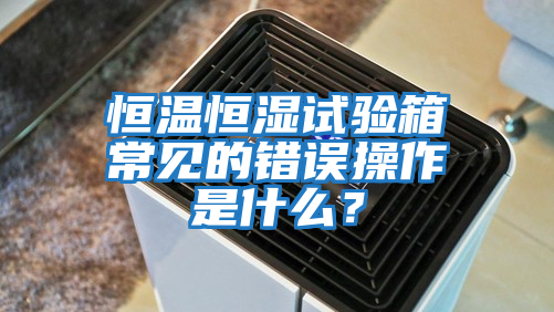 恒溫恒濕試驗箱常見的錯誤操作是什么？