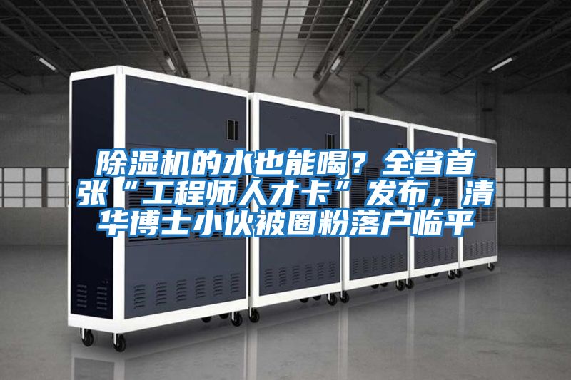 除濕機(jī)的水也能喝？全省首張“工程師人才卡”發(fā)布，清華博士小伙被圈粉落戶臨平